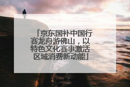 京东国补中国行赛龙舟游佛山，以特色文化赛事激活区域消费新动能