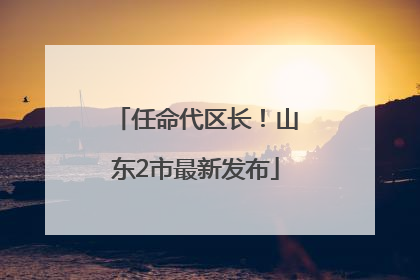 任命代区长！山东2市最新发布