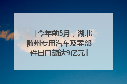 今年前5月，湖北随州专用汽车及零部件出口额达9亿元