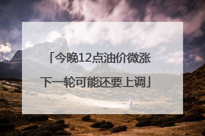 今晚12点油价微涨 下一轮可能还要上调