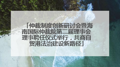 仲裁制度创新研讨会暨海南国际仲裁院第二届理事会理事聘任仪式举行，共商自贸港法治建设新路径