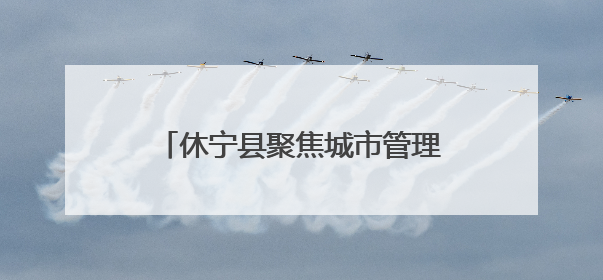 休宁县聚焦城市管理“小切口” 推动为民服务“大提升”