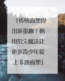 传统面塑捏出新童趣！他用指尖魔法让更多青少年爱上非遗面塑