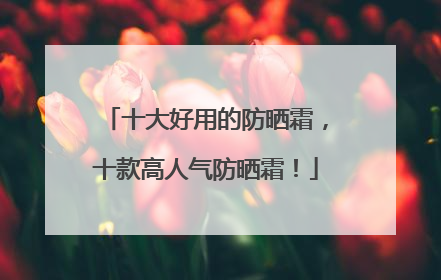 十大好用的防晒霜，十款高人气防晒霜！