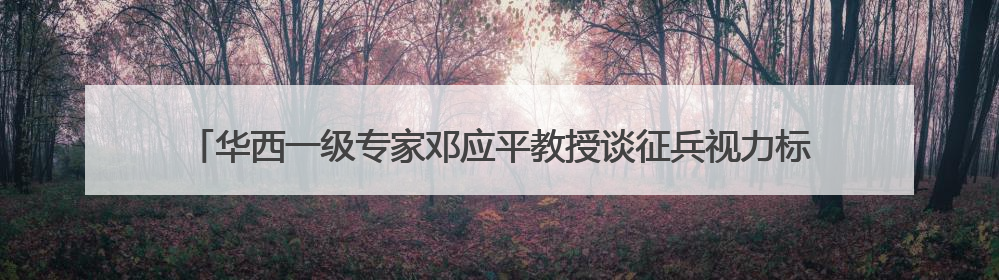 华西一级专家邓应平教授谈征兵视力标准，邓应平四川省征兵办眼科负责人