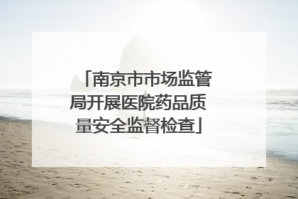 南京市市场监管局开展医院药品质量安全监督检查