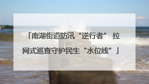 南湖街道防汛“逆行者” 拉网式巡查守护民生“水位线”
