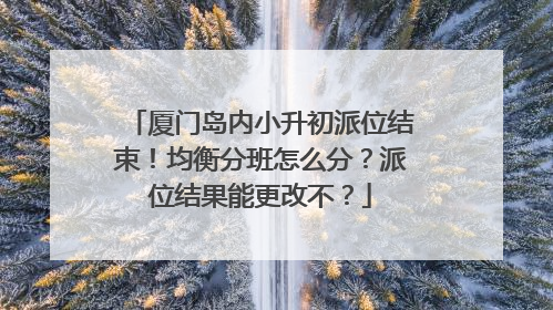 厦门岛内小升初派位结束！均衡分班怎么分？派位结果能更改不？