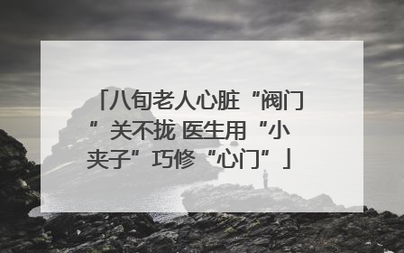 八旬老人心脏“阀门”关不拢 医生用“小夹子”巧修“心门”