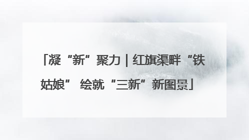 凝“新”聚力｜红旗渠畔“铁姑娘” 绘就“三新”新图景