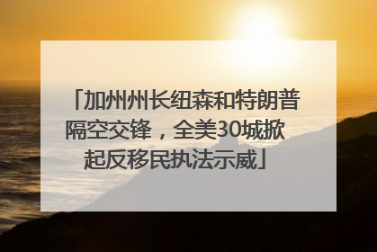 加州州长纽森和特朗普隔空交锋，全美30城掀起反移民执法示威