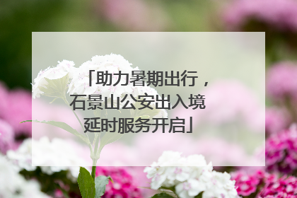 助力暑期出行，石景山公安出入境延时服务开启