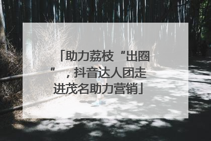 助力荔枝“出圈”，抖音达人团走进茂名助力营销