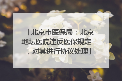 北京市医保局：北京地坛医院违反医保规定，对其进行协议处理
