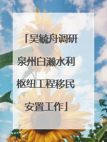 吴毓舟调研泉州白濑水利枢纽工程移民安置工作