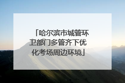 哈尔滨市城管环卫部门多管齐下优化考场周边环境
