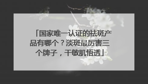 国家唯一认证的祛斑产品有哪个？淡斑最厉害三个牌子，干敏肌悟透