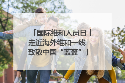 国际维和人员日丨走近海外维和一线 致敬中国“蓝盔”