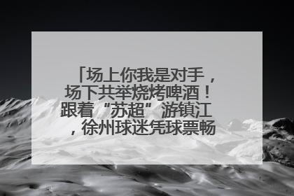 场上你我是对手，场下共举烧烤啤酒！跟着“苏超”游镇江，徐州球迷凭球票畅游名山胜景