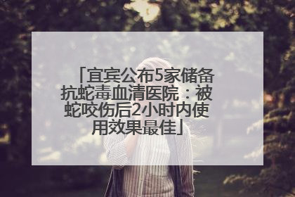 宜宾公布5家储备抗蛇毒血清医院：被蛇咬伤后2小时内使用效果最佳