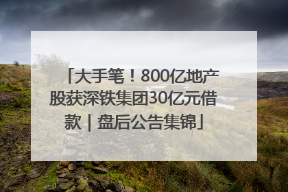 大手笔！800亿地产股获深铁集团30亿元借款｜盘后公告集锦