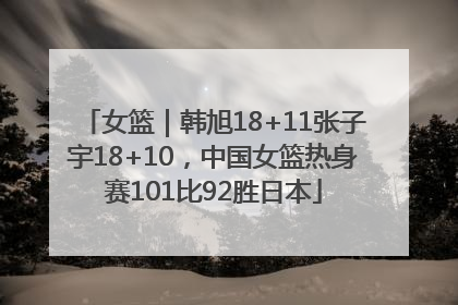 女篮｜韩旭18+11张子宇18+10，中国女篮热身赛101比92胜日本