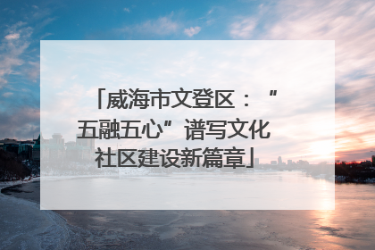 威海市文登区：“五融五心”谱写文化社区建设新篇章