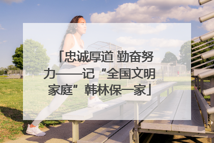 忠诚厚道 勤奋努力——记“全国文明家庭”韩林保一家