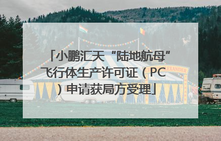 小鹏汇天“陆地航母”飞行体生产许可证（PC）申请获局方受理