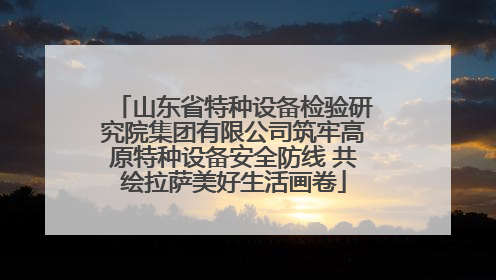 山东省特种设备检验研究院集团有限公司筑牢高原特种设备安全防线 共绘拉萨美好生活画卷