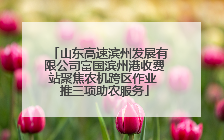 山东高速滨州发展有限公司富国滨州港收费站聚焦农机跨区作业 推三项助农服务