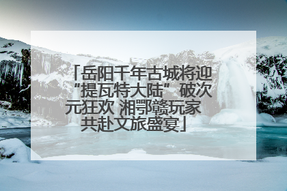 岳阳千年古城将迎“提瓦特大陆”破次元狂欢 湘鄂赣玩家共赴文旅盛宴