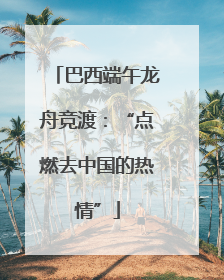 巴西端午龙舟竞渡：“点燃去中国的热情”