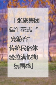张旅集团端午花式“宠游客” 传统民俗体验拉满假期氛围感