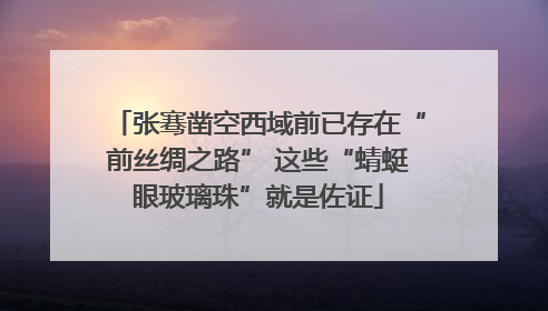 张骞凿空西域前已存在“前丝绸之路” 这些“蜻蜓眼玻璃珠”就是佐证