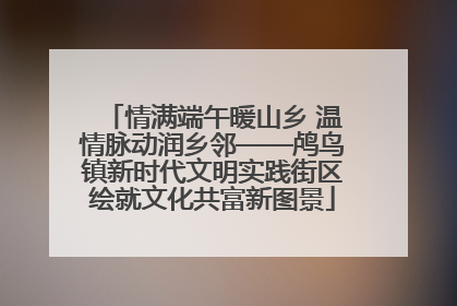 情满端午暖山乡 温情脉动润乡邻——鸬鸟镇新时代文明实践街区绘就文化共富新图景