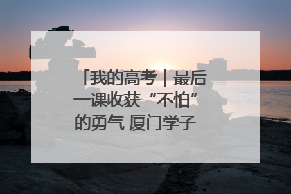 我的高考｜最后一课收获“不怕”的勇气 厦门学子万里同风赴新程
