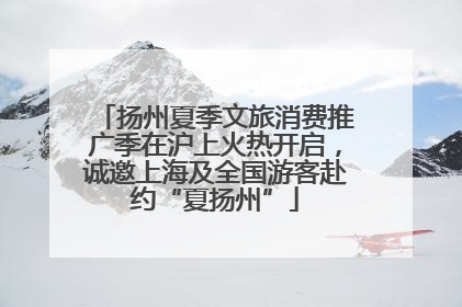 扬州夏季文旅消费推广季在沪上火热开启，诚邀上海及全国游客赴约“夏扬州”