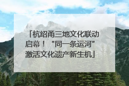 杭绍甬三地文化联动启幕！“同一条运河”激活文化遗产新生机