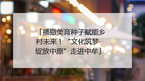 播撒美育种子赋能乡村未来！“文化筑梦·绽放中原”走进中牟