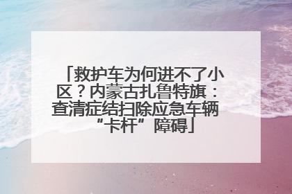 救护车为何进不了小区？内蒙古扎鲁特旗：查清症结扫除应急车辆“卡杆”障碍