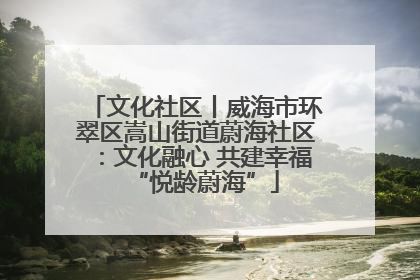 文化社区丨威海市环翠区嵩山街道蔚海社区：文化融心 共建幸福“悦龄蔚海”