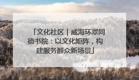 文化社区｜威海环翠同德书院：以文化矩阵，构建服务群众新场景