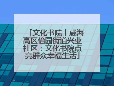 文化书院丨威海高区怡园街道兴业社区：文化书院点亮群众幸福生活