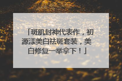 斑肌封神代表作，初源漾美白祛斑套装，美白修复一举拿下！