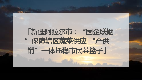 新疆阿拉尔市：“国企联姻”保障辖区蔬菜供应 “产供销”一体托稳市民菜篮子