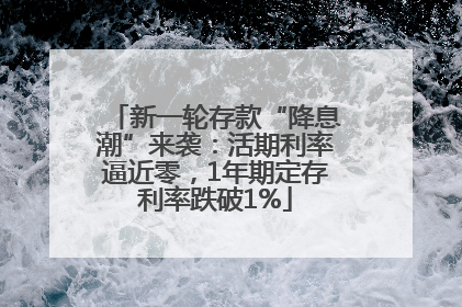 新一轮存款“降息潮”来袭：活期利率逼近零，1年期定存利率跌破1%