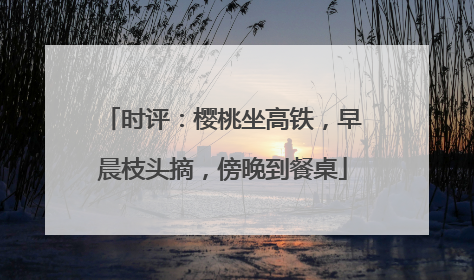 时评：樱桃坐高铁，早晨枝头摘，傍晚到餐桌