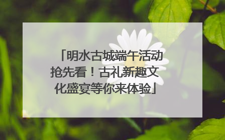 明水古城端午活动抢先看！古礼新趣文化盛宴等你来体验