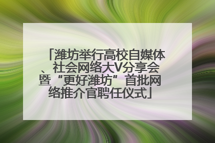 潍坊举行高校自媒体、社会网络大V分享会暨“更好潍坊”首批网络推介官聘任仪式